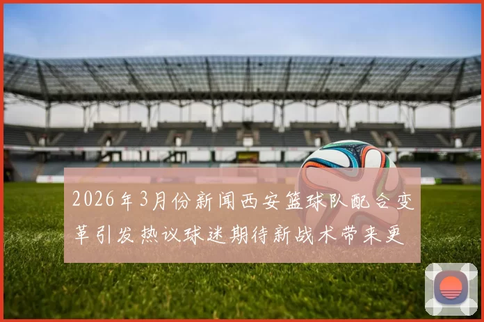 2026年3月份新闻西安篮球队配合变革引发热议球迷期待新战术带来更精彩表现