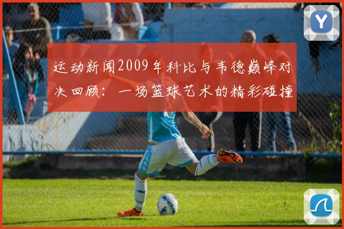 运动新闻2009年科比与韦德巅峰对决回顾：一场篮球艺术的精彩碰撞