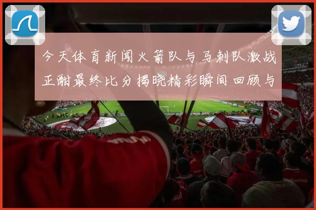 今天体育新闻火箭队与马刺队激战正酣最终比分揭晓精彩瞬间回顾与分析